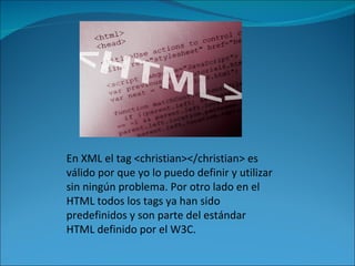 En XML el tag <christian></christian> es válido por que yo lo puedo definir y utilizar sin ningún problema. Por otro lado en el HTML todos los tags ya han sido predefinidos y son parte del estándar HTML definido por el W3C. 