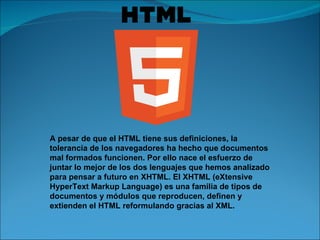 A pesar de que el HTML tiene sus definiciones, la tolerancia de los navegadores ha hecho que documentos mal formados funcionen. Por ello nace el esfuerzo de juntar lo mejor de los dos lenguajes que hemos analizado para pensar a futuro en XHTML. El XHTML (eXtensive HyperText Markup Language) es una familia de tipos de documentos y módulos que reproducen, definen y extienden el HTML reformulando gracias al XML. 