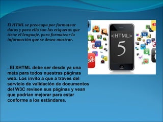 El HTML se preocupa por formatear datos y para ello son las etiquetas que tiene el lenguaje, para formatear la información que se desea mostrar.  . El XHTML debe ser desde ya una meta para todos nuestras páginas web. Los invito a que a través del servicio de validación de documentos del W3C revisen sus páginas y vean que podrían mejorar para estar conforme a los estándares.  