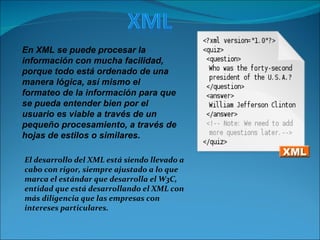El desarrollo del XML está siendo llevado a cabo con rigor, siempre ajustado a lo que marca el estándar que desarrolla el W3C, entidad que está desarrollando el XML con más diligencia que las empresas con intereses particulares.  En XML se puede procesar la información con mucha facilidad, porque todo está ordenado de una manera lógica, así mismo el formateo de la información para que se pueda entender bien por el usuario es viable a través de un pequeño procesamiento, a través de hojas de estilos o similares.   