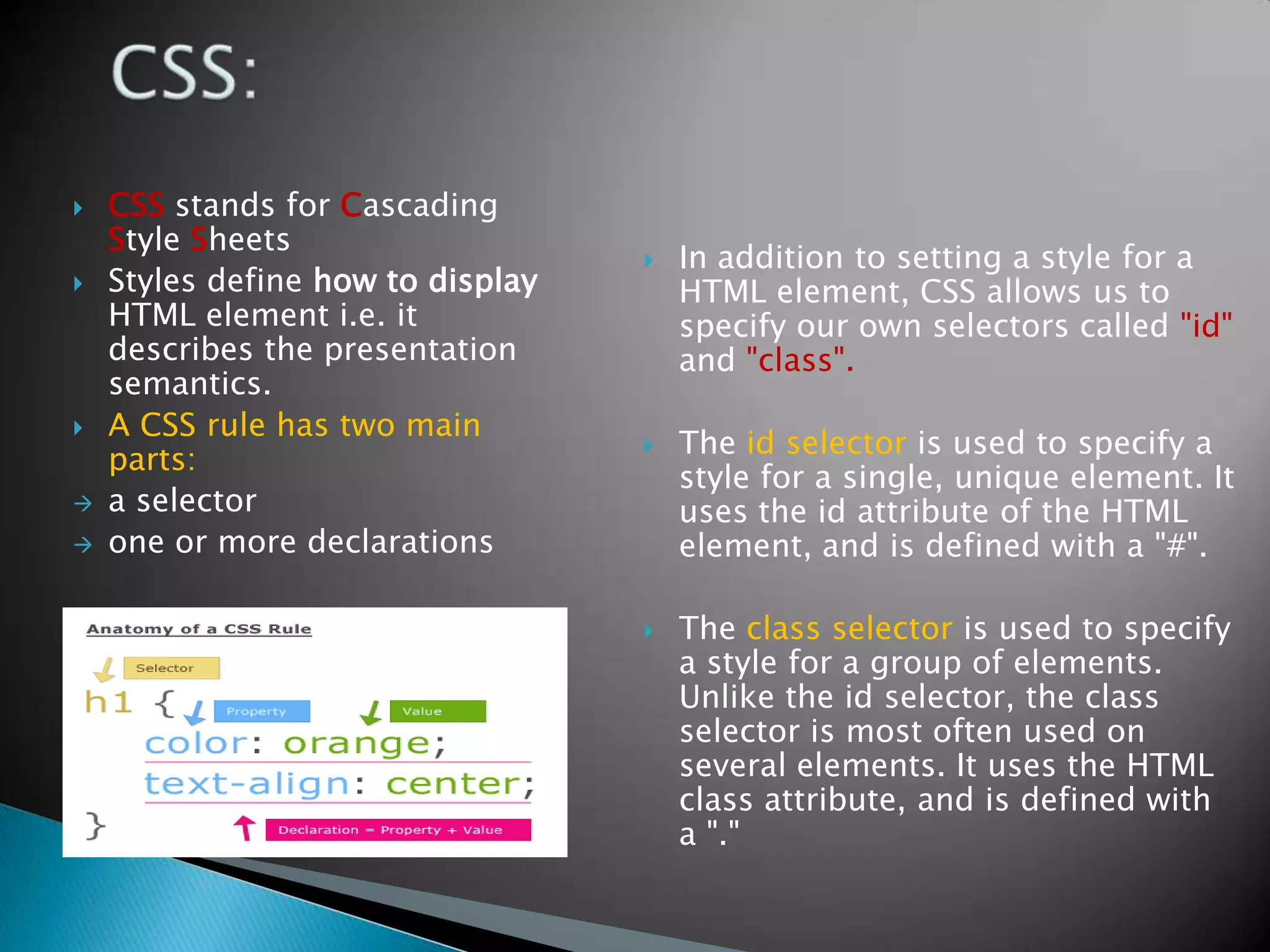    CSS stands for Cascading
    Style Sheets
                                      In addition to setting a style for a
   Styles define how to display       HTML element, CSS allows us to
    HTML element i.e. it               specify our own selectors called "id"
    describes the presentation         and "class".
    semantics.
   A CSS rule has two main
                                      The id selector is used to specify a
    parts:
                                       style for a single, unique element. It
   a selector                         uses the id attribute of the HTML
   one or more declarations           element, and is defined with a "#".

                                      The class selector is used to specify
                                       a style for a group of elements.
                                       Unlike the id selector, the class
                                       selector is most often used on
                                       several elements. It uses the HTML
                                       class attribute, and is defined with
                                       a "."
 