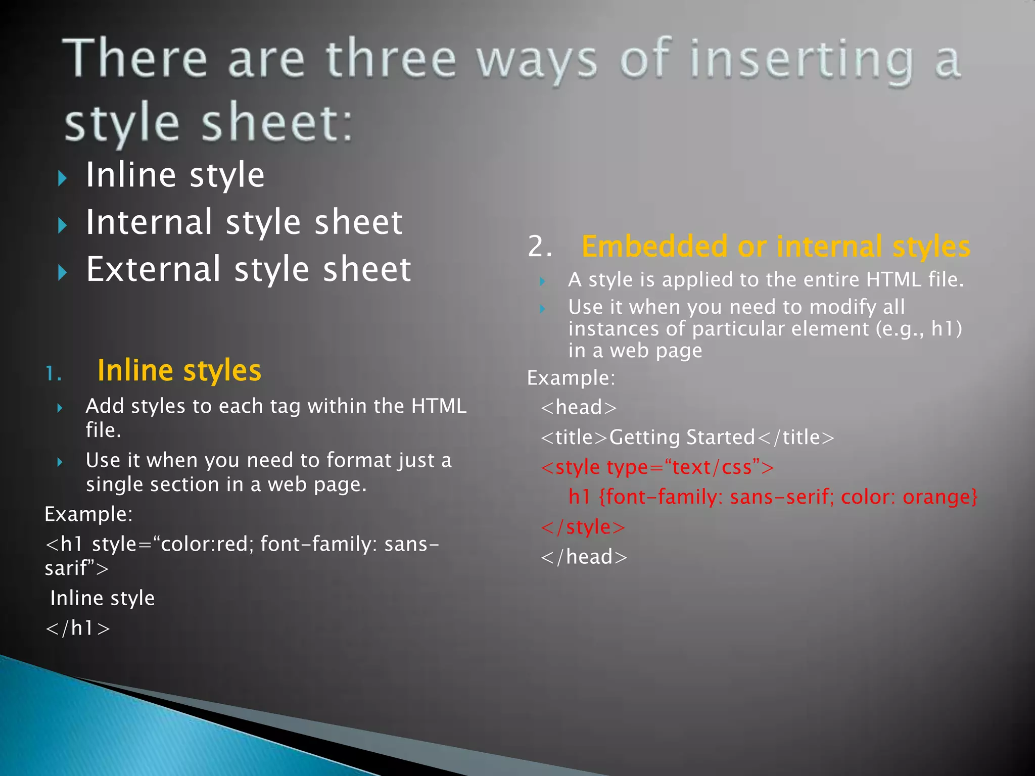    Inline style
    Internal style sheet
                                              2. Embedded or internal styles
    External style sheet                        A style is applied to the entire HTML file.
                                                 Use it when you need to modify all
                                                  instances of particular element (e.g., h1)
                                                  in a web page
1.   Inline styles                            Example:
    Add styles to each tag within the HTML    <head>
     file.                                     <title>Getting Started</title>
    Use it when you need to format just a     <style type=“text/css”>
     single section in a web page.
                                                  h1 {font-family: sans-serif; color: orange}
Example:
                                               </style>
<h1 style=“color:red; font-family: sans-
                                               </head>
sarif”>
 Inline style
</h1>
 