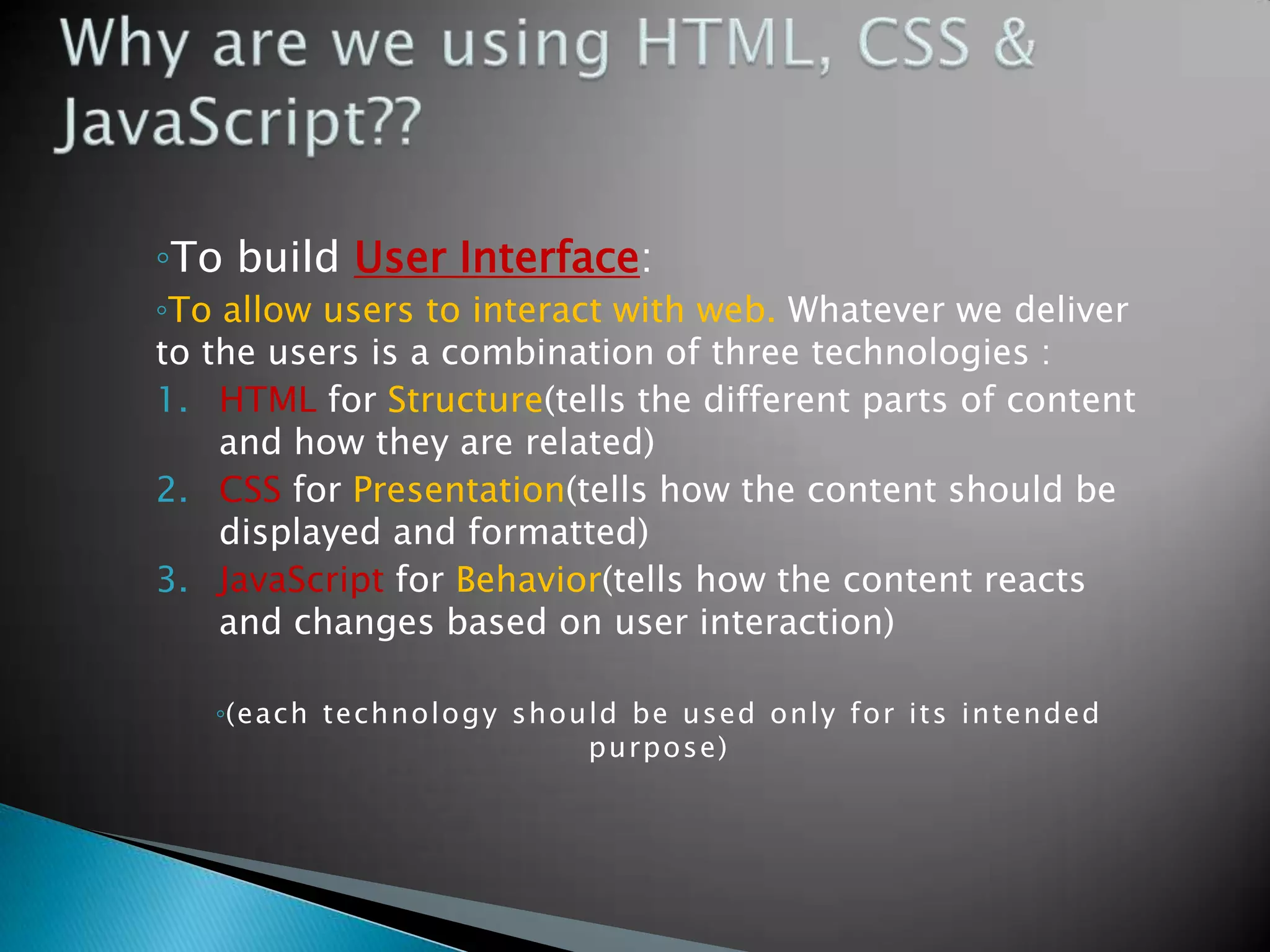 ◦To build User Interface:
◦To allow users to interact with web. Whatever we deliver
to the users is a combination of three technologies :
1. HTML for Structure(tells the different parts of content
    and how they are related)
2. CSS for Presentation(tells how the content should be
    displayed and formatted)
3. JavaScript for Behavior(tells how the content reacts
    and changes based on user interaction)

   ◦(each technolo gy should be used only for its intended
                          purpose)
 