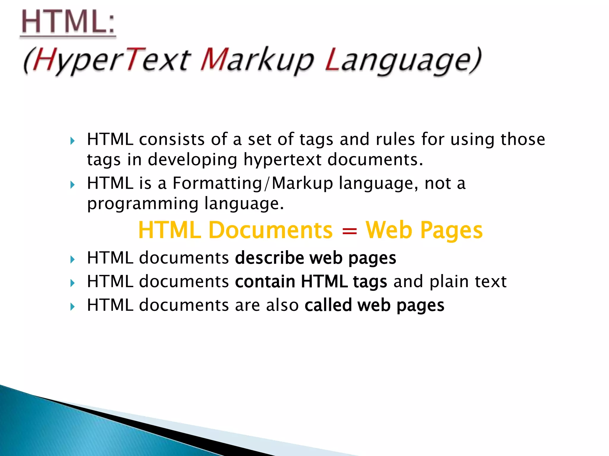    HTML consists of a set of tags and rules for using those
    tags in developing hypertext documents.
   HTML is a Formatting/Markup language, not a
    programming language.
          HTML Documents = Web Pages
   HTML documents describe web pages
   HTML documents contain HTML tags and plain text
   HTML documents are also called web pages
 