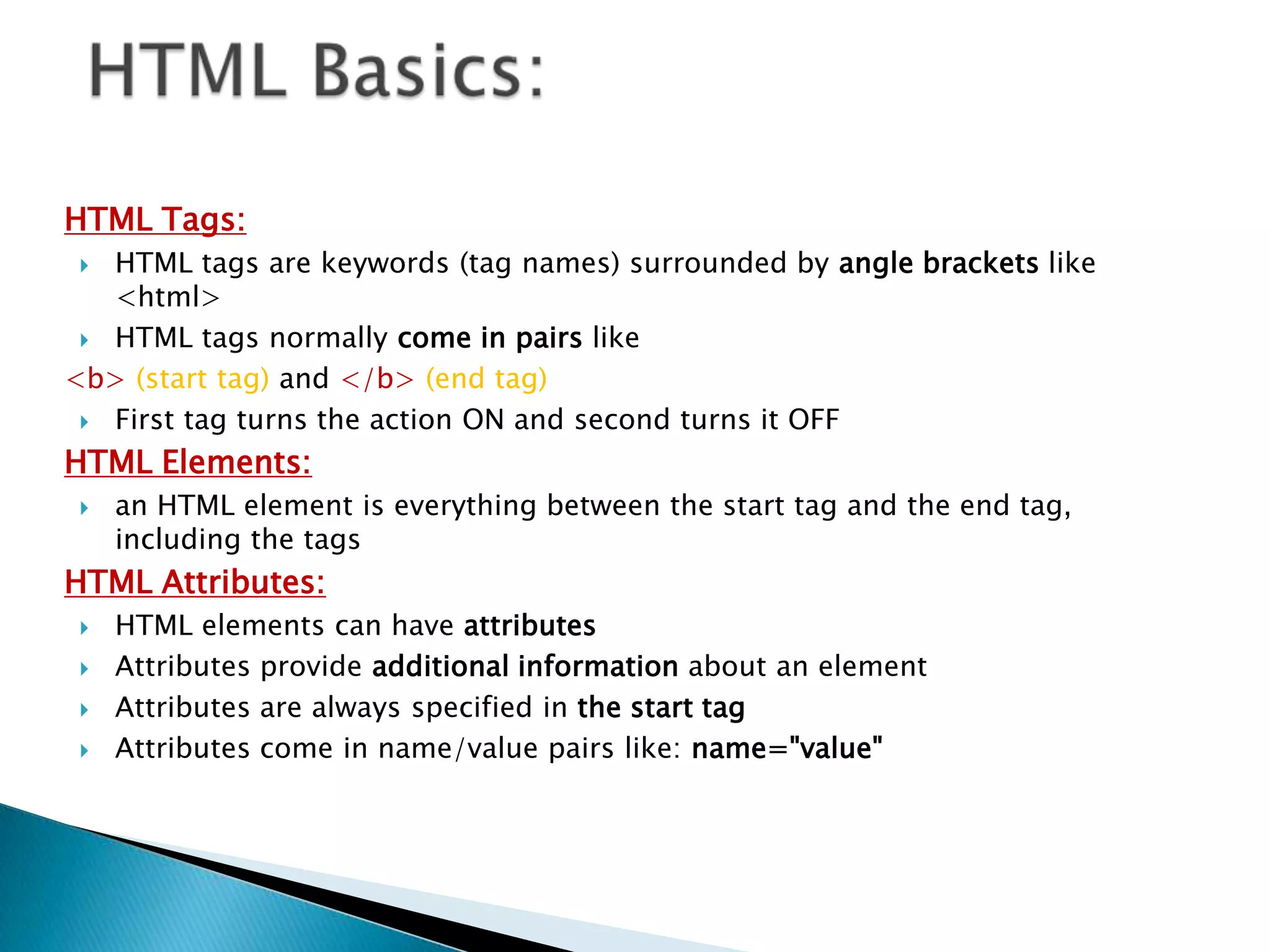 HTML Tags:
  HTML tags are keywords (tag names) surrounded by angle brackets like
   <html>
  HTML tags normally come in pairs like

<b> (start tag) and </b> (end tag)
  First tag turns the action ON and second turns it OFF

HTML Elements:
    an HTML element is everything between the start tag and the end tag,
     including the tags
HTML Attributes:
    HTML elements can have attributes
    Attributes provide additional information about an element
    Attributes are always specified in the start tag
    Attributes come in name/value pairs like: name="value"
 