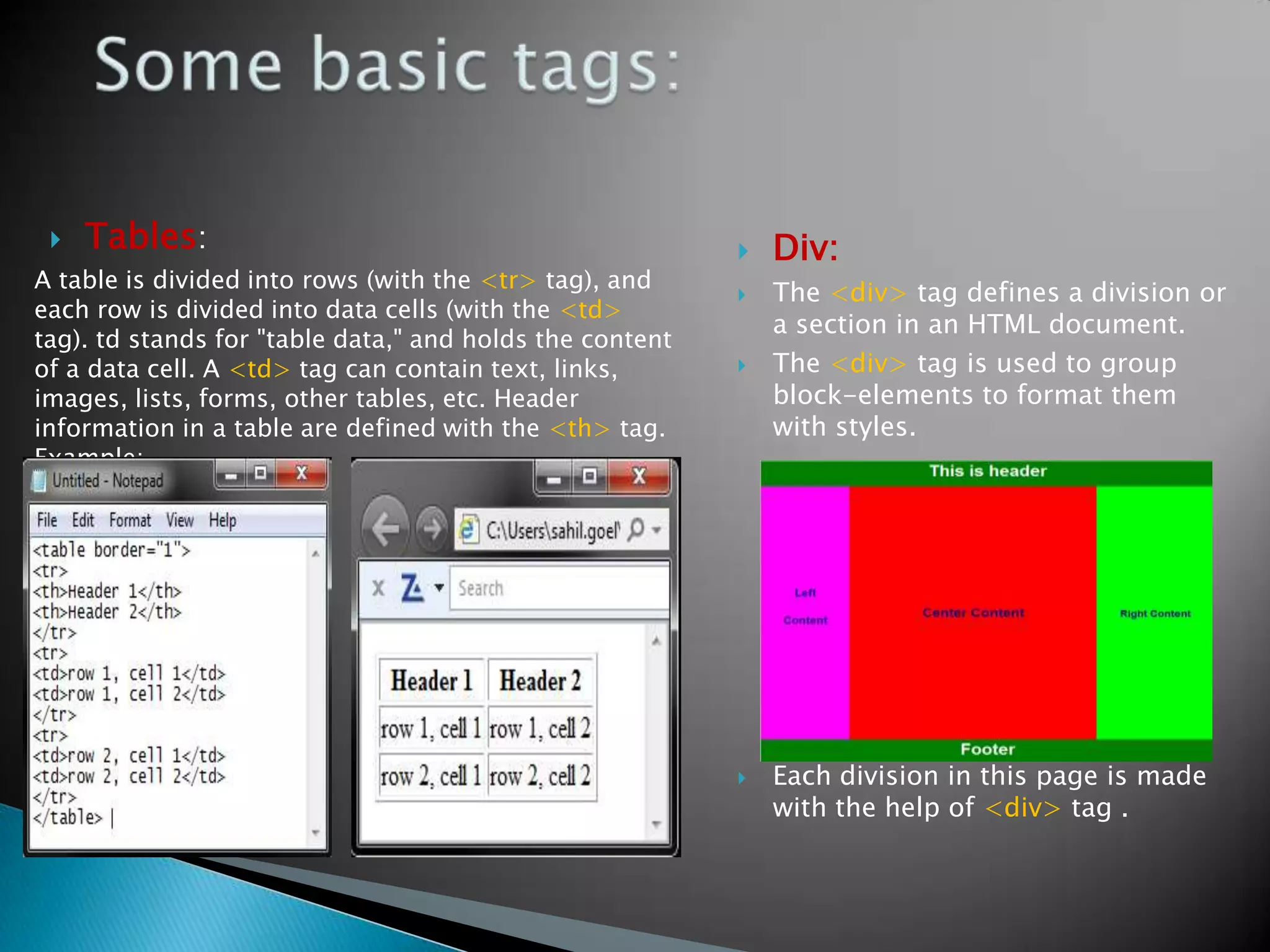    Tables:                                                 Div:
A table is divided into rows (with the <tr> tag), and
                                                             The <div> tag defines a division or
each row is divided into data cells (with the <td>
                                                              a section in an HTML document.
tag). td stands for "table data," and holds the content
of a data cell. A <td> tag can contain text, links,          The <div> tag is used to group
images, lists, forms, other tables, etc. Header               block-elements to format them
information in a table are defined with the <th> tag.         with styles.
Example:




                                                             Each division in this page is made
                                                              with the help of <div> tag .
 
