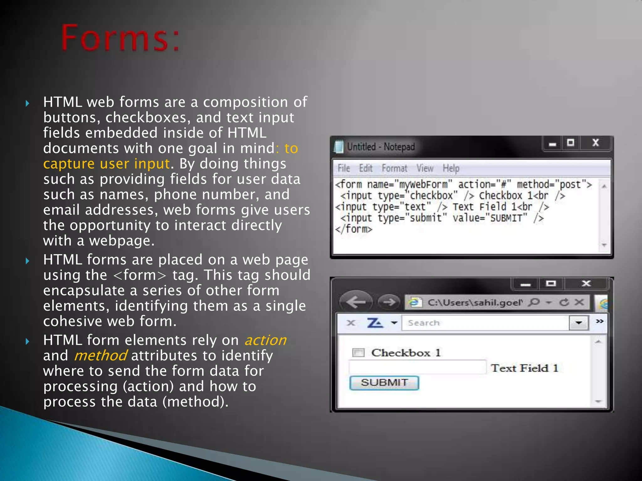    HTML web forms are a composition of
    buttons, checkboxes, and text input
    fields embedded inside of HTML
    documents with one goal in mind: to
    capture user input. By doing things
    such as providing fields for user data
    such as names, phone number, and
    email addresses, web forms give users
    the opportunity to interact directly
    with a webpage.
   HTML forms are placed on a web page
    using the <form> tag. This tag should
    encapsulate a series of other form
    elements, identifying them as a single
    cohesive web form.
   HTML form elements rely on action
    and method attributes to identify
    where to send the form data for
    processing (action) and how to
    process the data (method).
 