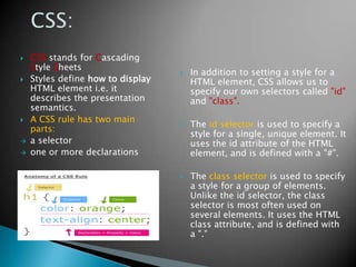   CSS stands for Cascading
    Style Sheets
                                      In addition to setting a style for a
   Styles define how to display       HTML element, CSS allows us to
    HTML element i.e. it               specify our own selectors called "id"
    describes the presentation         and "class".
    semantics.
   A CSS rule has two main
                                      The id selector is used to specify a
    parts:
                                       style for a single, unique element. It
   a selector                         uses the id attribute of the HTML
   one or more declarations           element, and is defined with a "#".

                                      The class selector is used to specify
                                       a style for a group of elements.
                                       Unlike the id selector, the class
                                       selector is most often used on
                                       several elements. It uses the HTML
                                       class attribute, and is defined with
                                       a "."
 