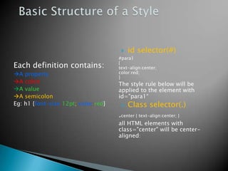    id selector(#)
                                     #para1
Each definition contains:            {
                                     text-align:center;
A property                          color:red;
                                     }
A colon                             The style rule below will be
A value                             applied to the element with
A semicolon                         id="para1“
Eg: h1 {font-size:12pt; color:red}       Class selector(.)
                                     .center { text-align:center; }
                                     all HTML elements with
                                     class="center" will be center-
                                     aligned:
 