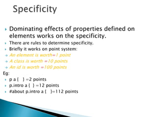    Dominating effects of properties defined on
    elements works on the specificity.
   There are rules to determine specificity.
   Briefly it works on point system:
   An element is worth=1 point
   A class is worth =10 points
   An id is worth =100 points
Eg:
  p a { } =2 points

  p.intro a { } =12 points

  #about p.intro a { }=112 points
 