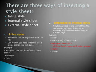    Inline style
    Internal style sheet
                                              2. Embedded or internal styles
    External style sheet                        A style is applied to the entire HTML file.
                                                 Use it when you need to modify all
                                                  instances of particular element (e.g., h1)
                                                  in a web page
1.   Inline styles                            Example:
    Add styles to each tag within the HTML    <head>
     file.                                     <title>Getting Started</title>
    Use it when you need to format just a     <style type=“text/css”>
     single section in a web page.
                                                  h1 {font-family: sans-serif; color: orange}
Example:
                                               </style>
<h1 style=“color:red; font-family: sans-
                                               </head>
sarif”>
 Inline style
</h1>
 