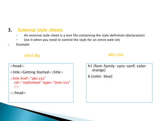 3.      External style sheets
       •   An external style sheet is a text file containing the style definition (declaration)
       •   Use it when you need to control the style for an entire web site
      Example:


           .html file                                                 abc.css

    <head>                                              h1 {font-family: sans-serif; color:
                                                          orange}
    <title>Getting Started</title>
                                                        b {color: blue}
    <link href=“abc.css”
      rel=“stylesheet” type=“text/css”
      />
    </head>
 