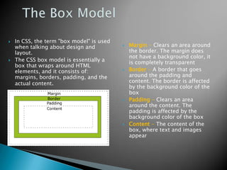    In CSS, the term "box model" is used
    when talking about design and             Margin - Clears an area around
    layout.                                    the border. The margin does
                                               not have a background color, it
   The CSS box model is essentially a         is completely transparent
    box that wraps around HTML
    elements, and it consists of:             Border - A border that goes
    margins, borders, padding, and the         around the padding and
    actual content.                            content. The border is affected
                                               by the background color of the
                                               box
                                              Padding - Clears an area
                                               around the content. The
                                               padding is affected by the
                                               background color of the box
                                              Content - The content of the
                                               box, where text and images
                                               appear
 