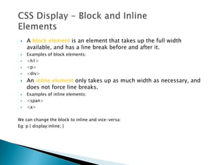    A block element is an element that takes up the full width
     available, and has a line break before and after it.
    Examples of block elements:
    <h1>
    <p>
    <div>
    An inline element only takes up as much width as necessary, and
     does not force line breaks.
    Examples of inline elements:
    <span>
    <a>

We can change the block to inline and vice-versa:
Eg: p { display:inline; }
 