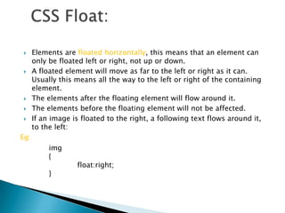      Elements are floated horizontally, this means that an element can
      only be floated left or right, not up or down.
     A floated element will move as far to the left or right as it can.
      Usually this means all the way to the left or right of the containing
      element.
     The elements after the floating element will flow around it.
     The elements before the floating element will not be affected.
     If an image is floated to the right, a following text flows around it,
      to the left:
Eg:
           img
           {
                   float:right;
           }
 