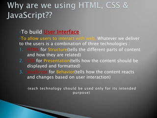 ◦To build User Interface:
◦To allow users to interact with web. Whatever we deliver
to the users is a combination of three technologies :
1. HTML for Structure(tells the different parts of content
    and how they are related)
2. CSS for Presentation(tells how the content should be
    displayed and formatted)
3. JavaScript for Behavior(tells how the content reacts
    and changes based on user interaction)

   ◦(each technolo gy should be used only for its intended
                          purpose)
 
