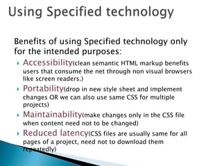 Benefits of using Specified technology only
for the intended purposes:
  Accessibility(clean semantic HTML markup benefits
    users that consume the net through non visual browsers
    like screen readers.)
   Portability(drop in new style sheet and implement
    changes OR we can also use same CSS for multiple
    projects)
   Maintainability(make changes only in the CSS file
    when content need not to be changed)
   Reduced latency(CSS files are usually same for all
    pages of a project, need not to download them
    repeatedly)
 