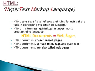    HTML consists of a set of tags and rules for using those
    tags in developing hypertext documents.
   HTML is a Formatting/Markup language, not a
    programming language.
          HTML Documents = Web Pages
   HTML documents describe web pages
   HTML documents contain HTML tags and plain text
   HTML documents are also called web pages
 