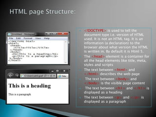    <!DOCTYPE> is used to tell the
    document type i.e. version of HTML
    used. It is not an HTML tag. It is an
    information (a declaration) to the
    browser about what version the HTML
    is written in. By default it is Html 5.
   The <head> element is a container for
    all the head elements like title, meta,
    styles and scripts
   The text between <html> and
    </html> describes the web page
    The text between <body> and
    </body> is the visible page content
    The text between <h1> and </h1> is
    displayed as a heading
   The text between <p> and </p> is
    displayed as a paragraph
 