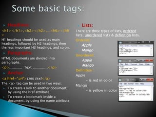    Headlines:                                  Lists:
<h1></h1>,<h2></h2>,…<h6></h6                There are three types of lists, ordered
>                                            lists, unordered lists & definition lists.
H1 headings should be used as main           Ordered:
headings, followed by H2 headings, then
                                             1.   Apple
the less important H3 headings, and so on.
                                             2.   Mango
    Paragraphs:                             Unordered:
HTML documents are divided into
                                                 Apple
paragraphs.
                                                 Mango
<p>……….. Text ………….</p>
                                             Definition :
    Anchor:
                                             Apple
<a href="url">Link text</a>
                                                   - is red in color
The <a> tag can be used in two ways:
                                             Mango
  To create a link to another document,
   by using the href attribute                     - is yellow in color
  To create a bookmark inside a
   document, by using the name attribute
 