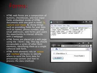    HTML web forms are a composition of
    buttons, checkboxes, and text input
    fields embedded inside of HTML
    documents with one goal in mind: to
    capture user input. By doing things
    such as providing fields for user data
    such as names, phone number, and
    email addresses, web forms give users
    the opportunity to interact directly
    with a webpage.
   HTML forms are placed on a web page
    using the <form> tag. This tag should
    encapsulate a series of other form
    elements, identifying them as a single
    cohesive web form.
   HTML form elements rely on action
    and method attributes to identify
    where to send the form data for
    processing (action) and how to
    process the data (method).
 