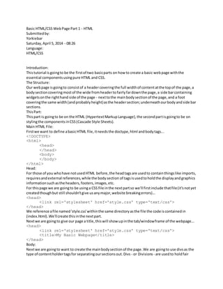 Basic HTML/CSS WebPage Part 1 - HTML
Submittedby:
Yorkiebar
Saturday,April 5, 2014 - 08:26
Language:
HTML/CSS
Introduction:
Thistutorial isgoingto be the firstof two basicparts on how to create a basic webpage withthe
essential componentsusingpure HTML and CSS.
The Structure:
Our webpage isgoingto consistof a headercoveringthe full widthof contentatthe topof the page,a
bodysectioncoveringmostof the wide fromheadertofairlyfardownthe page,a side barcontaining
widgetsonthe righthand side of the page - nexttothe mainbodysectionof the page,and a foot
coveringthe same width(andprobablyheight)asthe headersection;underneathourbodyandside bar
sections.
ThisPart:
Thispart is goingto be on the HTML (HypertextMarkupLanguage),the secondpartisgoingto be on
stylingthe componentsinCSS(Cascade Style Sheets).
Main HTML File:
Firstwe want to define abasicHTML file,itneedsthe doctype,html andbodytags...
<!DOCTYPE>
<html>
<head>
</head>
<body>
</body>
</html>
Head:
For those of you whohave notusedHTML before,the headtagsare usedto containthingslike imports,
requiresandexternal references,while the bodysection of tagsisusedtoholdthe displayandgraphics
informationsuchasthe headers,footers,images,etc.
For thispage we are goingto be usinga CSS file inthe nextpartso we'll firstinclude thatfile(it'snotyet
createdthoughbut still shouldn'tgive usanymajor,website breakingerrors)...
<head>
<link rel='stylesheet' href='style.css' type='text/css'>
</head>
We reference afile named'style.css'withinthe same directoryasthe file the code iscontainedin
(index.html).We'llcreate thisinthe nextpart.
Nextwe are goingto give our page a title,thiswill show upinthe tab/windowframe of the webpage...
<head>
<link rel='stylesheet' href='style.css' type='text/css'>
<title>My Basic Webpage</title>
</head>
Body:
Nextwe are goingto want to create the mainbodysectionof the page.We are goingto use divsas the
type of contentholdertagsfor separatingoursectionsout.Divs - or Divisions - are usedto holdfair
 