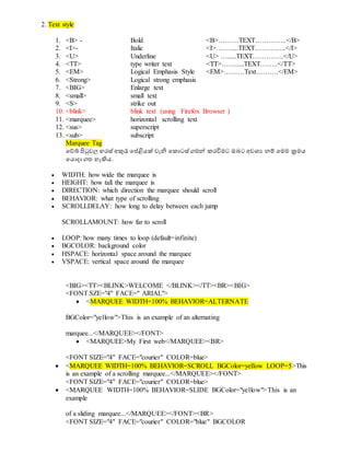 2. Text style
1. <B> - Bold <B>………TEXT…………..</B>
2. <I>- Italic <I>…….....TEXT…………..</I>
3. <U> Underline <U> ….....TEXT…………..</U>
4. <TT> type writer text <TT>…….....TEXT……..</TT>
5. <EM> Logical Emphasis Style <EM>………Text……….</EM>
6. <Strong> Logical strong emphasis
7. <BIG> Enlarge text
8. <small> small text
9. <S> strike out
10. <blink> blink text (using Firefox Browser )
11. <marquee> horizontal scrolling text
12. <sus> superscript
13. <sub> subscript
Marquee Tag
වේබ් පිටුවල හරස් අකුැ  වේළියක් වැනි වකොටස් ගමේ කරවිමට ඔබට අවශ්‍ය නම් වමම ක්‍රමය
වයොදා ගත හැිහය.
 WIDTH: how wide the marquee is
 HEIGHT: how tall the marquee is
 DIRECTION: which direction the marquee should scroll
 BEHAVIOR: what type of scrolling
 SCROLLDELAY: how long to delay between each jump
SCROLLAMOUNT: how far to scroll
 LOOP: how many times to loop (default=infinite)
 BGCOLOR: background color
 HSPACE: horizontal space around the marquee
 VSPACE: vertical space around the marquee
<BIG><TT><BLINK>WELCOME </BLINK></TT><BR><BIG>
<FONT SZE="4" FACE=" ARIAL">
 <MARQUEE WIDTH=100% BEHAVIOR=ALTERNATE
BGColor="yellow">This is an example of an alternating
marquee...</MARQUEE></FONT>
 <MARQUEE>My First web</MARQUEE><BR>
<FONT SIZE="4" FACE="courier" COLOR=blue>
 <MARQUEE WIDTH=100% BEHAVIOR=SCROLL BGColor=yellow LOOP=5>This
is an example of a scrolling marquee...</MARQUEE></FONT>
<FONT SIZE="4" FACE="courier" COLOR=blue>
 <MARQUEE WIDTH=100% BEHAVIOR=SLIDE BGColor="yellow">This is an
example
of a sliding marquee...</MARQUEE></FONT><BR>
<FONT SIZE="4" FACE="courier" COLOR="blue" BGCOLOR
 