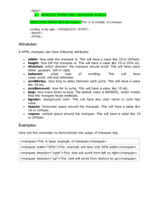 ="RED">
 <MARQUEE WIDTH=100% BEHAVIOR=SCROLL
DIRECTION=RIGHT BGColor=yellow>This is an example of a marquee
scrolling to the right...</MARQUEE></FONT>
</BODY>
</HTML>
Attrubutes:
A HTML marquee can have following attributes:
 width: how wide the marquee is. This will have a value like 10 or 20%etc.
 height: how tall the marquee is. This will have a value like 10 or 20% etc.
 direction: which direction the marquee should scroll. This will have value
either up,down, left or right.
 behavior: what type of scrolling. This will have
value scroll, slid and alternate.
 scrolldelay: how long to delay between each jump. This will have a value
like 10 etc.
 scrollamount: how far to jump. This will have a value like 10 etc.
 loop: how many times to loop. The default value is INFINITE, which means
that the marquee loops endlessly.
 bgcolor: background color. This will have any color name or color hex
value.
 hspace: horizontal space around the marquee. This will have a value like
10 or 20%etc.
 vspace: vertical space around the marquee. This will have a value like 10
or 20%etc.
Examples:
Here are few examples to demonstrate the usage of marquee tag.
<marquee>This is basic example of marquee</marquee>
<marquee width="50%">This example will take only 50% width</marquee>
<marquee direction="right">This text will scroll from left to right</marquee>
<marquee direction="up">This text will scroll from bottom to up</marquee>
 