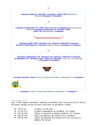 <marquee behavior="alternate"><marquee width="200">Reoccuring
Marquee</marquee></marquee>
<marquee scrollamount="5" width="40"><<<</marquee>Opposite Direction
Marquees<marquee scrollamount="5" direction="right"
width="40">>>></marquee>
Opposite Direction Marquees
<marquee width="60%" direction="up" behavior="alternate"><marquee
direction="right"behavior="alternate">ZigZag Marquee</marquee></marquee>
<marquee scrollamount="15" direction="up" behavior="alternate"><marquee
scrollamount="15" direction="right" behavior="alternate"><img src="YourImage.gif"
/></marquee></marquee>
<marquee direction="down"><img src="http://www.Fillster.com/image.gif" /></marquee>
<marquee"><img src="http://www.Fillster.com/image.gif" /></marquee>
--------------------------
Lists : HTML supports unnumbered, numbered, and definition lists. You can next list too. But use
this feature sparingly because too many nested items can get difficult to follow.
<LI>&</LI> :Container of a list items
<UL>&</UL> :Created an unnumbered list of bulleted <LI> element.
<OL>&</OL> :Defines an ordered list containing numbered <LI> elements
<DL>&</DL> :logical tag indicating that enclosed text is a definition.
<DT>&</DT> :Logical tag indicating that enclosed text is the term part of a
definition list element.
 