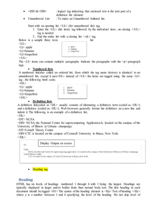  <DD>&</DD> : logical tag indicating that enclosed text is the tern part of a
definition list element.
 Unnumbered List : To make an Unnumbered bulleted list.
Start with an opening list <UL> (for unnumbered list) tag.
1. Enter the <UL> (list item) tag followed by the individual item , no closing </UL>
tag is needed
2. End the entire list with a closing list </uL> tag.
Below is a sample three item list
<UL>
<Li> apple
<Li>bananas
<LI>Grapefruit
</UL>
The <LI> items can contain multiple paragraphs. Indicate the paragraphs with the <p> paragraph
tags.
 Numbered lists
A numbered list(also called an ordered list, from which the tag name derives) is identical to an
unnumbered list, except it uses<OL> instead of <UL> the items are tagged using the same <LI>
tag . the following html code;
<OL>
<Li> apple
<Li>bananas
<LI>Grapefruit
</OL>
 Definition lists
A definition list(coded as <DL> usually consists of alternating a definition term (coded as <DL>)
and a definition (coded as <DL>). Web browsers generally format the definition an a new line and
indent it The following is an example of a definition list;
<DL>
<DT> NCSA
<DD> NCSA, the National Center for supercomputing Application.Is located on the campus of the
University of Illinois at Urbana- champaign.
<DT>Cornell Theory Center
<DD>CTC is located on the campus of Corncell University in Ithaca, New York.
</DL>
 Heading tag
Heading
HTML has six levels of headings numbered 1 through 6 with 1 being the largest. Headings are
typically displayed in larger and/or bolder fonts than normal body text. The first heading in each
document should be tagged <H1> The syntax of the heading element is <Hy> Text of heading </Hy>
where y is a number between 1 and 6 specifying the level of the heading. Do not skip level of
Display Output on screen
 