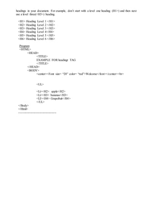 headings in your document. For example, don’t start with a level one heading (H1>) and then next
use a level three(<H3>) heading.
<H1> Heading Level 1 </H1>
<H2> Heading Level 2 </H2>
<H3> Heading Level 3 </H3>
<H4> Heading Level 4</H4>
<H5> Heading Level 5 </H5>
<H6> Heading Level 6 </H6>
Program
<HTML>
<HEAD>
<TITLE>
EXAMPLE FOR headingr TAG
</TITLE>
</HEAD>
<BODY>
<center><Font size= “20” color= “red”>Welcome</font></center><br>
<UL>
<Li><H2> apple</H2>
<Li><H3> bananas</H3>
<LI><H4> Grapefruit</H4>
</UL>
</Body>
</Html>
-------------------------------------
 