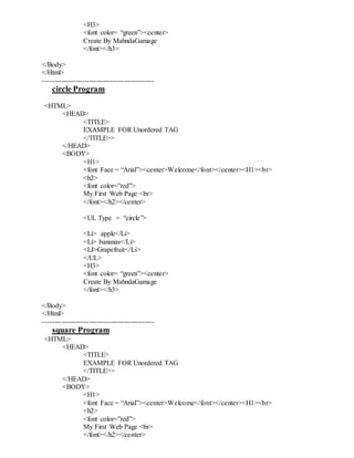 <H3>
<font color= “green”><center>
Create By MahndaGamage
</font></h3>
</Body>
</Html>
------------------------------------------------
circle Program
<HTML>
<HEAD>
<TITLE>
EXAMPLE FOR Unordered TAG
</TITLE>>
</HEAD>
<BODY>
<H1>
<font Face = “Arial”><center>Welcome</font></center><H1><br>
<h2>
<font color=”red”>
My First Web Page <br>
</font></h2></center>
<UL Type = “circle”>
<Li> apple</Li>
<Li> bananas</Li>
<LI>Grapefruit</Li>
</UL>
<H3>
<font color= “green”><center>
Create By MahndaGamage
</font></h3>
</Body>
</Html>
------------------------------------------------
square Program
<HTML>
<HEAD>
<TITLE>
EXAMPLE FOR Unordered TAG
</TITLE>>
</HEAD>
<BODY>
<H1>
<font Face = “Arial”><center>Welcome</font></center><H1><br>
<h2>
<font color=”red”>
My First Web Page <br>
</font></h2></center>
 