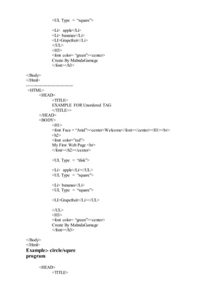 <UL Type = “square”>
<Li> apple</Li>
<Li> bananas</Li>
<LI>Grapefruit</Li>
</UL>
<H3>
<font color= “green”><center>
Create By MahndaGamage
</font></h3>
</Body>
</Html>
--------------------------------
<HTML>
<HEAD>
<TITLE>
EXAMPLE FOR Unordered TAG
</TITLE>>
</HEAD>
<BODY>
<H1>
<font Face = “Arial”><center>Welcome</font></center><H1><br>
<h2>
<font color=”red”>
My First Web Page <br>
</font></h2></center>
<UL Type = “disk”>
<Li> apple</Li></UL>
<UL Type = “square”>
<Li> bananas</Li>
<UL Type = “square”>
<LI>Grapefruit</Li></UL>
</UL>
<H3>
<font color= “green”><center>
Create By MahndaGamage
</font></h3>
</Body>
</Html>
Example:- circle/squre
program
<HEAD>
<TITLE>
 