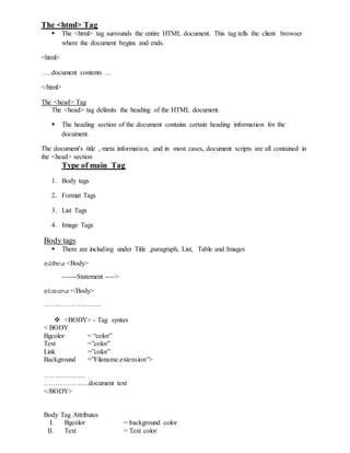The <html> Tag
 The <html> tag surrounds the entire HTML document. This tag tells the client browser
where the document begins and ends.
<html>
…..document contents …
</html>
The <head> Tag
The <head> tag delimits the heading of the HTML document.
 The heading section of the document contains certain heading information for the
document.
The document's title , meta information, and in most cases, document scripts are all contained in
the <head> section
Type of main Tag
1. Body tags
2. Format Tags
3. List Tags
4. Image Tags
Body tags
 There are including under Title ,paragraph, List, Table and Images
අරම්භය <Body>
------Statement ---->
අවසානය </Body>
…………………….
 <BODY> - Tag syntax
< BODY
Bgcolor = “color”
Text =”color”
Link =”color”
Background =”Filename.extension”>
………………
………………..document text
</BODY>
Body Tag Attributes
I. Bgcolor = background color
II. Text = Text color
 