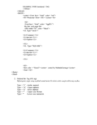 EXAMPLE FOR Unordered TAG
</TITLE>
</HEAD>
<BODY>
<center><Font face= “Arial” color= “red”>
<H1>Welcome</font></H1></center><br>
<h2>
<Font face= “Arial” color= “#ggff11”>
My first web page<Br>
<HR width=”10” color =”black”>
<UL Type=”circle”>
<Li>Computer<//Li>
<Li>internet</Li>>
<LI>Explora</Li>
</UL>
<UL Type=”SQUARE”>
<Li>Computer<//Li>
<Li>internet</Li>>
<LI>Explora</Li>
</UL>
<H3>
<font color = “Green”><center> crated by MahindaGamage</center>
</font></h3>
</Body>
</Html>
2. Ordered list Tag (OL tag)
පිළිවවළකට අනුව වපළ ගැස්මක් සකස් කරන විට ඔබට වමම වයදුම භාවිත කල හැිහය.
Type = “1” -Arabic numeral
Type = “A” -Upper aliphatic
Type = “a” -lower aliphatic
Type = “” - Upper case Roman
Type= “” -Lower case nunmerals
 