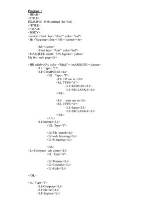 Program :
<HEAD>
<TITLE>
EXAMPLE FOR ordered list TAG
</TITLE>
</HEAD>
<BODY>
<center><Font face= "Arial" color= "red">
<H1>Welcome</font></H1></center><br>
<h2><center>
<Font face= "Arial" color="red">
<MARQUEE width= 75% bgcolor= yellow>
My first web page<Br>
<HR width=50% color ="black"></mARQUEE></center>
<UL Type= "1">
<LI>COMPUTER</LI>
<UL Type= "I">
<LI> HP use in </LI>
<UL TYPE="A">
<LI>KOREAN</LI>
<LI>SRI LANKA</LI>
</UL>
<Li> sony use in</Li>
<UL TYPE="A">
<LI>Japan</LI>
<LI>SRI LANKA</LI>
</UL>
</UL>
<Li>Internet</Li>
<UL Type="i">
<Li>File search</Li>
<Li>web browsing</Li>
<LI>E-mailing</Li>
</uL>
<Li>Computer sale center</Li>
<oL Type="a">
<Li>Matarar</Li>
<Li>Colombo</Li>
<LI>Galle</Li>
</OL>
<oL Type="I">
<Li>Computer</Li>
<Li>internet</Li>
<LI>Explora</Li>
 