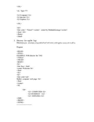 </OL>
<oL Type="i">
<Li>Computer</Li>
<Li>internet</Li>
<LI>Explora</Li>
</OL>
<H3>
<font color = “Green”><center> crated by MahindaGamage</center>
</font></h3>
</Body>
</Html>
3. Directory List tag(Dir Tag)
Directoryවලස වතොරුනරු වපළගස්වේවේ නම් ඔබට වමම ක්‍රමය වයොදා ගත හැිහ ය.
Program
<HEAD>
<TITLE>
EXAMPLE FOR directot list TAG
</TITLE>
</HEAD>
<BODY>
<h1>
<font face= Arial>
<center>Welcome<br>
</font>
</h1>
<h2>
<font color=red>
Myfirst computer web page <br>
</font>
</center>
</h2.
<dir>
<LI> COMPUTER</LI>
<LI>INTERNET </LI>
<LI> EXPLORA</LI>
</DIR>
</BODY>
</HTML>
------------------------
 