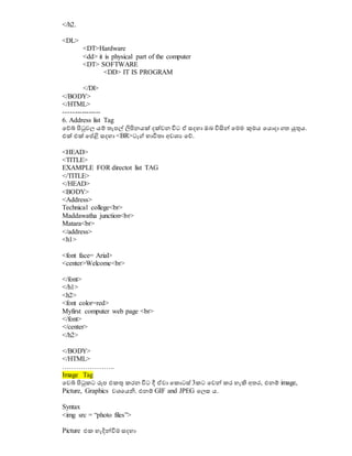 </h2.
<DL>
<DT>Hardware
<dd> it is physical part of the computer
<DT> SOFTWARE
<DD> IT IS PROGRAM
</Dl>
</BODY>
</HTML>
----------------
6. Address list Tag
වේබ් පිටුවල යම් තැපල් ිනපිනයක් දක්වන විට ඒ සදහා ඔබ විසිේ වමම කුමය වයොදා ගත ුකුනය.
එක් එක් වේළි සදහා <BR>ටැග් භාවිතා අවශ්‍ය වේ.
<HEAD>
<TITLE>
EXAMPLE FOR directot list TAG
</TITLE>
</HEAD>
<BODY>
<Address>
Technical college<br>
Maddawatha junction<br>
Matara<br>
</address>
<h1>
<font face= Arial>
<center>Welcome<br>
</font>
</h1>
<h2>
<font color=red>
Myfirst computer web page <br>
</font>
</center>
</h2>
</BODY>
</HTML>
…………………..
Image Tag
වවබ් පිටුකට රූප එකුන කරන විට දී ඒවා වකොටස් 3කට වවේ කර හැිහ අතර, එනම් image,
Picture, Graphics වශ්‍වයනි. එනම් GIF and JPEG වලස ය.
Syntax
<img src = “photo files”>
Picture එක හැදිේවිම සදහා
 