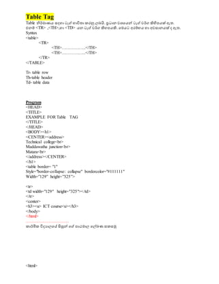 Table Tag
Table නිර්මාණය සදහා ටැග් භාවිතා කරනු ලබයි. ප්‍රධාාන වශ්‍වයේ ටැග් වර්ග ිහිපපයක් ඇත.
එනම් <TR> ,<TH>,හා <TD> යන ටැග් වර්ග ිහහපයිහ. වමයට අරම්භය හා අවසානයක් ද ඇත.
Syntax
<table>
<TR>
<TH>……………..</TH>
<TH>……………..</TH>
</TR>
</TABLE>
Tr- table row
Th-table header
Td- table data
Program
<HEAD>
<TITLE>
EXAMPLE FOR Table TAG
</TITLE>
</HEAD>
<BODY><h1>
<CENTER><address>
Technical college<br>
Maddawatha junction<br>
Matara<br>
</address></CENTER>
</h1>
<table border= "1"
Style="border-collapse: collapse" bordercolor="#111111"
Width=”129” height=”325”>
<tr>
<td width="129" height="325"></td>
</tr>
<center>
<h3><u> ICT course<u></h3>
</body>
</html>
…………………………
කාර්මික විදයාලවස සිසුේ වග් පාඨමාල වල්ඛණ සකසමු
<html>
 
