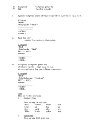 III. Background =background picture file
IV. Link =Hyperlink text color
i. Bgcolor ( background color) -වේබ් පිටුවල පසු බිම වර්ණ ගැනවිම සදහා වයොදා ගැවේ.
1 Program
<Html>
<body bgcolor = “black”>
……………………
…………………..
</BODY>
</HTML>
ii. Text( Text color)
වමමගිේ Text එකක් සදහා වර්ණ ගැේවේ.
2 . Program
<Html>
<body bgcolor = “black”
TEXT = “RED”>
welcome
…………………..
</BODY>
</HTML>
iii. Background (background picture file)
වේබ් පිටුවල පසු බිමට image වයොදා ගත හැක.
වම් සදහා jpg/jpeg or Bmp type ඇති image වයොදා ගැවේ.
3 . Program
<Html>
<body Background = “world.jpg”
TEXT = “RED”>
welcome
…………………..
</BODY>
</HTML>
Color
There are two type color code
i. Standard Color
There are using 16 color code
Black Maroon Green blue
Sliver red lime teal
Gray purple olive navy
White fuchsia yellow aqua
ii. Hexadecimal
There are using RGB color code
 