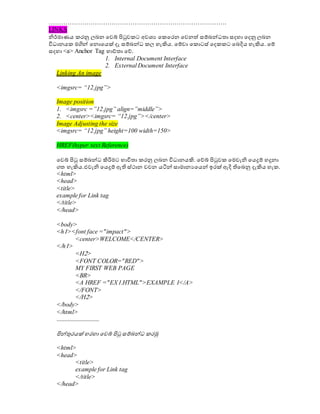 ………………………………………………………………………….
LINKS
නිර්මාණය කරනු ලබන වවබ් පිටුවකට අවශ්‍ය වකවරන වවනත් සම්බේධාතා සදහා වදනු ලබන
විධාානයක මගිේ වනොවයක් දෑ සම්බේධා කල හැිහය. වම්වා වකොටස් වදකකට වබදිය හැිහය. වම්
සදහා <a> Anchor Tag භාේතා වේ.
1. Internal Document Interface
2. External Document Interface
Linking An image
<imgsrc= “12.jpg”>
Image position
1. <imgsrc =”12.jpg” align=”middle”>
2. <center><imgsrc= “12.jpg”></center>
Image Adjusting the size
<imgsrc= “12.jpg” height=100 width=150>
HREF(hyper text Reference)
වවබ් පිටු සම්බේධා ිහරිමට භාවිතා කරනු ලබන විධාානයිහ. වේබ් පිටුවක වමවැනි වයදුම් හදුනා
ගත හැිහය.එවැනි වයදුම් ඇති ස්ථාන වචන යටිේ සාමානයවයේ ඉරක් ඇදි තිවබනු දැිහය හැක.
<html>
<head>
<title>
example for Link tag
</title>
</head>
<body>
<h1><font face ="impact">
<center>WELCOME</CENTER>
</h1>
<H2>
<FONT COLOR="RED">
MY FIRST WEB PAGE
<BR>
<A HREF ="EX1.HTML">EXAMPLE 1</A>
</FONT>
</H2>
</body>
</html>
...........................
පිේුනරයක් හරහා වවබ් පිටු සම්බේධා කරමු
<html>
<head>
<title>
example for Link tag
</title>
</head>
 
