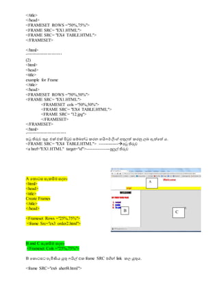 </title>
</head>
<FRAMESET ROWS ="50%,75%">
<FRAME SRC= "EX1.HTML">
<FRAME SRC= "EX4 TABLE.HTML">
</FRAMESET>
</html>
‘’’’’’’’’’’’’’’’’’’’’’’’’’
(2)
<html>
<head>
<title>
example for Frame
</title>
</head>
<FRAMESET ROWS ="50%,50%">
<FRAME SRC= "EX1.HTML">
<FRAMESET cols ="50%,50%">
<FRAME SRC= "EX4 TABLE.HTML">
<FRAME SRC= "12.jpg">
</FRAMESET>
</FRAMESET>
</html>
‘’’’’’’’’’’’’’’’’’’’’’’’’’’’’
පටු තිරුව ුනළ එක් එක් පිටුව සම්බේධා කරන හයිෆර් ිනංග් අුනලත් කරනු ලබ ඇත්වත් ය.
<FRAME SRC= "EX4 TABLE.HTML"> -------------පටු තිරුව
<a href="EX1.HTML" target="sf">---------------පුලුල් තිරුව
A වකොටස සැකසිම සදහා
<html>
<head>
<title>
Create Frames
</title>
</head>
<Frameset Rows ="25%,75%">
<frame Src="ex3 order2.html">
B and C සැකසිම සදහා
<Frameset Cols ="25%,75%">
B වකොටසට පැමිණිය ුකුන ෆයිල් එක frame SRC මගිේ link කල ුකුනය.
<frame SRC="ex6 aherf4.html">
A
B C
 