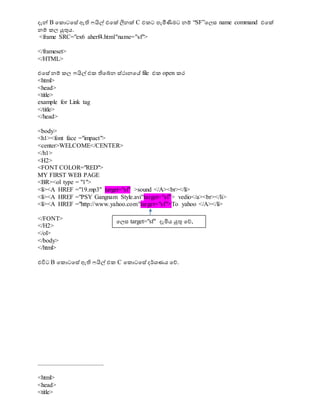 දැේ B වකොටවසේ ඇති ෆයිල් එවක් ලීනක් C එකට පැමීණීමට නම් “SF”වලස name command එවක්
නම් කල ුකුනය.
<frame SRC="ex6 aherf4.html"name="sf">
</frameset>
</HTML>
එවසේ නම් කල ෆයිල් එක තිවබ්න ස්ථානවස file එක open කර
<html>
<head>
<title>
example for Link tag
</title>
</head>
<body>
<h1><font face ="impact">
<center>WELCOME</CENTER>
</h1>
<H2>
<FONT COLOR="RED">
MY FIRST WEB PAGE
<BR><ol type = "1">
<li><A HREF ="19.mp3" target="sf" >sound </A><br></li>
<li><A HREF ="PSY Gangnam Style.avi"target="sf"> vedio</a><br></li>
<li><A HREF ="http://www.yahoo.com"target="sf">To yahoo </A></li>
</FONT>
</H2>
</ol>
</body>
</html>
එවිට B වකොටවසේ ඇති ෆයිල් එක C වකොටවසේ දර්ශ්‍ණය වේ.
..........................................
<html>
<head>
<title>
වලස target="sf" දැමිය ුකුන වේ,
 