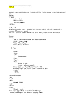 ……………………………………..
FORMS
…………………….
වම් සදහා ආරම්භක හා අවසාන ටැග් එකක් ද ඇත.FORM TAG වලට ආදල වන ටැග් වර්ග ිහිපපයක්
ඇත.
Syntax :-
<FORM
Action =ULR
Method=method
Text and command
</FORM>
INPUT Tag
වවබ් අඩවි නිර්මාණය ිහරිවම් දී input tag වලස භාවිතයට ගැවනන ටැග් වර්ග හා අවස්ථා සදහා
උදාහරණ ිහිපපයක් පහත දැක්වේ.
Text Box , Password text box, Check Box, Radio Button, Submit Button, Rest Button.
/
Syntex :
<input
Type = “Text/password/check Box/ Radio/submit/Rest”
Name = “Object Name”
Value= “Object Value”
Size = “Size of the item”>
1. Text
<html>
<head>
<title>
example forms
</title>
</head>
<form
Method = "post"
Action = "kgi/bin/resure.pl">
Name <input type ="text" Name="Name"><BR>
Company <input type = "text Name = "company"><BR>
</form>
</HTML>
2 password program
<html>
<head>
<title>
example forms2
</title>
</head>
<form
Method = "post">
Name <input type ="text" Name="Name"><BR></p>
Company <input type = "text Name = "company"><BR>
 