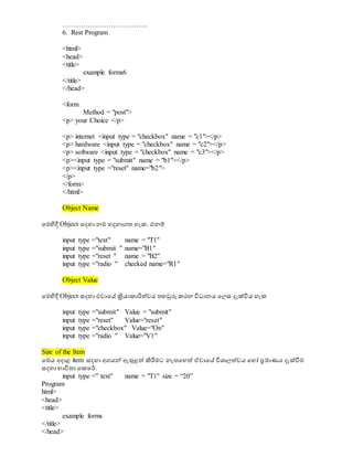 ……………………………….
6. Rest Program
<html>
<head>
<title>
example forms6
</title>
</head>
<form
Method = "post">
<p> your Choice </p>
<p> internet <input type = "checkbox" name = "c1"></p>
<p> hardware <input type = "checkbox" name = "c2"></p>
<p> software <input type = "checkbox" name = "c3"></p>
<p><input type = "submit" name = "b1"></p>
<p><input type ="reset" name="b2">
</p>
</form>
</html>
Object Name
වමිපදී Object සදහා නම හදුනාගත හැක. එනම්
input type ="text" name = "T1"
input type ="submit " name="B1"
input type ="reset " name = "B2"
input type ="radio " checked name="R1"
Object Value
වමිපදී Object සදහා එවාවස ක්‍රියාකාරිත්වය තහරුරු කරන විධාානය වලස දැක්විය හැක
input type ="submit" Value = "submit"
input type ="reset" Value="reset"
input type ="checkbox" Value="On"
input type ="radio " Value="V1"
Size of the Item
වමය අදාළ item සදහා අගයේ ඇුනළත් ිහරීමට නැතවහත් ඒවාවස විශ්‍ාලත්වය වහෝ ප්‍රමාණය දැක්ීමම
සදහා භාවිතා වකවර්.
input type =" text" name = "T1" size = “20”
Program
html>
<head>
<title>
example forms
</title>
</head>
 