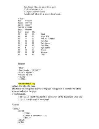 Red, Green, Blue, යන ප්‍රධාාන වර්ණ ුනනට
A –F දක්වා අක්ෂර වදක ද
0 – 9දක්වා ඉලක්කම් වදක ද
Hexadecimal වර්ණ 256 ක පමන වර්ණ නිපදවයි.
ඒ අනුව.
Red #FF0000
Green #00FF00
BLUE #0000FF
WHITE #FFFFFF
Black #000000
Red green blue
00 00 00 Black
FF 00 00 Bright Red
00 FF 00 BRIGHT GREEN
80 00 00 Dark Red
00 80 00 Dark Green
00 00 80 Dark Blue
Ff ff 00 bight yellow
80 80 00 Brown
FF 00 FF Magenta
80 80 80 Gray
Program
<Html>
<body bgcolor = “#FF00FF”
TEXT = “#ggff00”>
Welcome my web
</BODY>
</HTML>
<Head><Title> Tag
Defines the title of a page.
This text does not appear in your web page, but appears in the title bar of the
browser and when the page
is bookmarked.
The TITLE must be defined in the HEAD of the document. Only one
TITLE can be used in each page.
Program
<HTML>
<HEAD>
<TITLE>
EXAMPLE FOR BODY TAG
</TITLE>
</HEAD>
<BODY
 