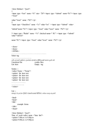 <form Method = "post">
1
<input type ="text" name ="t1" size= "20"><input type ="submit" name="b1"><input type
="reset"
value="reset" name ="b2"></p>
2
<input type ="checkbox" name ="c1" value="on" ><input type ="submit" value=
"submit"name="b1"><input type ="reset" value="reset" name ="b2"></p>
3 <input type ="Radio" name ="v1" checked name=" R1" ><input type ="submit"
value="submit"
name="b1"><input type ="reset" value="reset" name ="b2"></p>
</form>
</form>
</HTML>
………………………………………………
Select tag
………………………….
වම් යටවත් දක්නට ලවබන අවස්ථා ිහිපපයක් පහත දැක් වේ
Unordered list combo Box
List item Empty tag
Syntax :-
<select Name = “Name”>
<option> list item text
<option> list item text
<option> list item text
<option> list item text
………………….
………………..
</select>
List :-
පහළට වැවටන ිනස්ේ එකක් සකස් ිහරිමට වමය වයදා ගැවේ.
<html>
<head>
<title>
example forms
</title>
</head>
<form Method = "post">
Time of work<select name ="time listt">
<option>7.00a.m to 9.00p.m
<option>9.00a.m to 9.00p.m
 