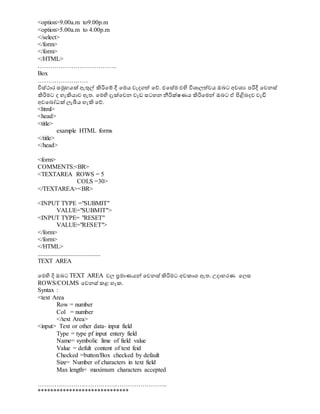 <option>9.00a.m to9.00p.m
<option>5.00a.m to 4.00p.m
</select>
</form>
</form>
</HTML>
………………………………..
Box
……………………
විස්ථාර සමුහයක් ඇුනල් ිහරිවම් දී වමය වැදගත් වේ. එවසේම එිප විශ්‍ාලත්වය ඔබට අවශ්‍ය පරිදී වවනස්
ිහරිමට ද හැිහයාව ඇත. වමිප දැක්වවන වැඩ සටහන නීරික්ෂණය ිහරිවමේ ඔබට ඒ පිළිබදව වැඩි
අවවබෝධාක් ලැබීය හැිහ වේ.
<html>
<head>
<title>
example HTML forms
</title>
</head>
<form>
COMMENTS:<BR>
<TEXTAREA ROWS = 5
COLS =30>
</TEXTAREA><BR>
<INPUT TYPE ="SUBMIT"
VALUE="SUBMIT">
<INPUT TYPE= "RESET"
VALUE="RESET">
</form>
</form>
</HTML>
........................................
TEXT AREA
වමිප දි ඔබට TEXT AREA වල ප්‍රමාණයේ වවනස් ිහරිමට අවකාශ්‍ ඇත. උදාහරණ වලස
ROWS/COLMS වවනස් කළ හැක.
Syntax :
<text Area
Row = number
Col = number
</text Area>
<input> Text or other data- input field
Type = type pf input entery field
Name= symbolic lime of field value
Value = defult content of text feid
Checked =button/Box checked by default
Size= Number of characters in text field
Max length= maximum characters accepted
……………………………………………………..
*****************************
 