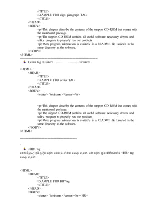 <TITLE>
EXAMPLE FOR align paragraph TAG
</TITLE>
</HEAD>
<BODY>
<p>This chapter describe the contents of the support CD-ROM that comes with
the mainboard package.
<p>The support CD-ROM contains all useful software necessary drivers and
utility program to properly run our products
<p>More program information is available in a README file Loacted in the
same directory as the software.
</BODY>
</HTML>
--------------------------------------------------------------------------
Center tag <Center> ………………….</center>
<HTML>
<HEAD>
<TITLE>
EXAMPLE FOR center TAG
</TITLE>
</HEAD>
<BODY>
<center> Welcome </center><br>
<p>This chapter describe the contents of the support CD-ROM that comes with
the mainboard package.
<p>The support CD-ROM contains all useful software necessary drivers and
utility program to properly run our products
<p>More program information is available in a README file Loacted in the
same directory as the software.
</BODY>
</HTML>
------------------------------------------------------
`
<HR> tag
වේබ් පිටුවල ඉරි ඇදීම සදහා වමම ටැග් එක වයොදා ගැවේ. වම් සදහා ක්‍රම ිහිපපයක් ම <HR> tag
වයොදා ගැවේ.
<HTML>
<HEAD>
<TITLE>
EXAMPLE FOR HRTAg
</TITLE>
</HEAD>
<BODY>
<center> Welcome </center><br><HR>
 