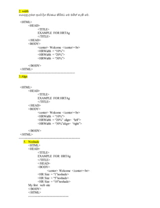 2. width
වයොදනු ලබන ඉවර් දිග තිරණය ිහරිමට වම මගිේ හැිහ වේ.
<HTML>
<HEAD>
<TITLE>
EXAMPLE FOR HRTAg
</TITLE>
</HEAD>
<BODY>
<center> Welcome </center><br>
<HRWidth = “10%”>
<HRWidth = “20%”>
<HRWidth = “30%”>
</BODY>
</HTML>
----------------------------------------------------
3.Align
<HTML>
<HEAD>
<TITLE>
EXAMPLE FOR HRTAg
</TITLE>
</HEAD>
<BODY>
<center> Welcome </center><br>
<HRWidth = “10%”>
<HRWidth = “20%” align= “left”>
<HRWidth = “30%”align= “right”>
</BODY>
</HTML>
----------------------------------------------------------
5. Noshade
<HTML>
<HEAD>
<TITLE>
EXAMPLE FOR HRTAg
</TITLE>
</HEAD>
<BODY>
<center> Welcome </center><br>
<HR Size = “1”noshade>
<HR Size = “5”noshade>
<HR Size = “10”noshade>
My first web site
</BODY>
</HTML>
--------------------------------------
 